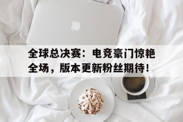 半岛体育官方网站-全球总决赛：电竞豪门惊艳全场，版本更新粉丝期待！-半岛体育官方网站