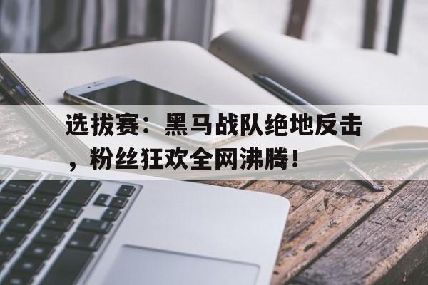 半岛体育APP-选拔赛：黑马战队绝地反击，粉丝狂欢全网沸腾！-半岛体育APP
