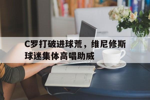 半岛体育APP-C罗打破进球荒，维尼修斯球迷集体高唱助威-半岛体育APP