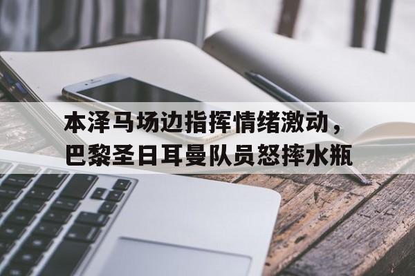 半岛体育官方网站-本泽马场边指挥情绪激动，巴黎圣日耳曼队员怒摔水瓶-半岛体育官方网站