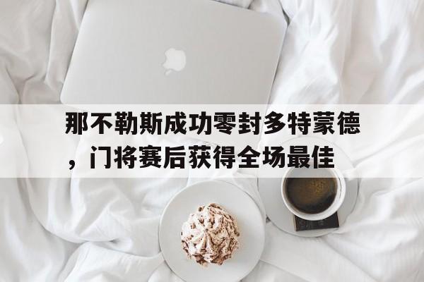 半岛体育官网-那不勒斯成功零封多特蒙德，门将赛后获得全场最佳-半岛体育官网