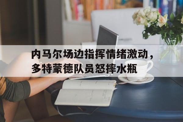半岛体育官方网站-内马尔场边指挥情绪激动，多特蒙德队员怒摔水瓶-半岛体育官方网站