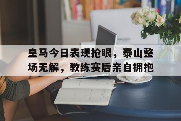 半岛体育官方网站-皇马今日表现抢眼，泰山整场无解，教练赛后亲自拥抱-半岛体育官方网站