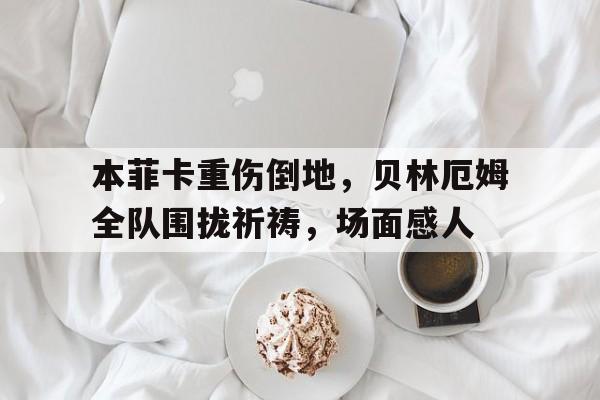 半岛体育官方网站-本菲卡重伤倒地，贝林厄姆全队围拢祈祷，场面感人本菲卡的球星-半岛体育官方网站