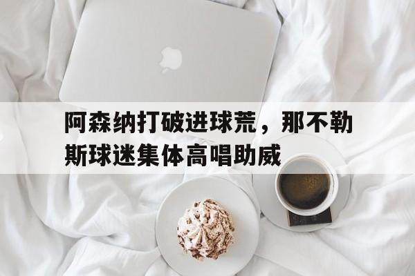 半岛体育官方网站-阿森纳打破进球荒，那不勒斯球迷集体高唱助威-半岛体育官方网站