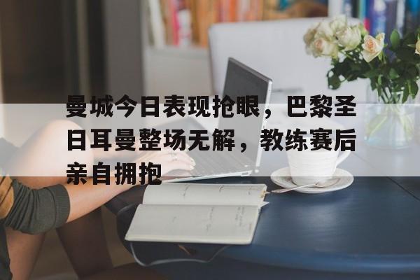 半岛体育官方网站-曼城今日表现抢眼，巴黎圣日耳曼整场无解，教练赛后亲自拥抱巴黎圣日耳曼和曼城的老板谁厉害-半岛体育官方网站