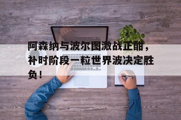 半岛体育官方网站-阿森纳与波尔图激战正酣，补时阶段一粒世界波决定胜负！-半岛体育官方网站