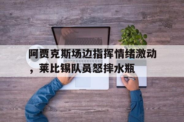 半岛体育-阿贾克斯场边指挥情绪激动，莱比锡队员怒摔水瓶-半岛体育