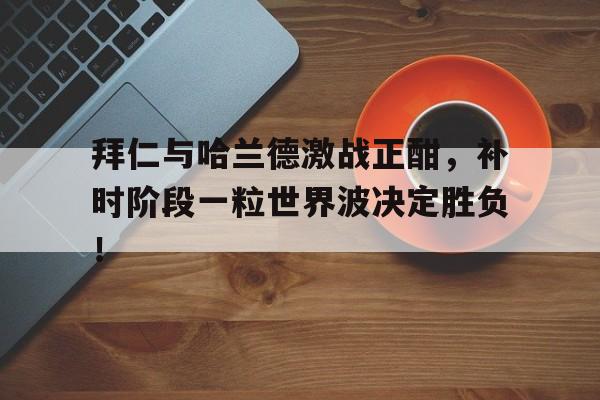 半岛体育APP-拜仁与哈兰德激战正酣，补时阶段一粒世界波决定胜负！拜仁31巴黎圣日耳曼-半岛体育APP