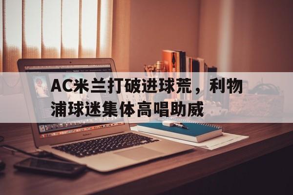 半岛体育APP-AC米兰打破进球荒，利物浦球迷集体高唱助威-半岛体育APP
